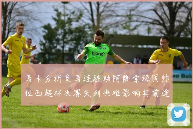 马卡分析皇马连胜助阿隆索稳固帅位西超杯决赛失利也难影响其前途