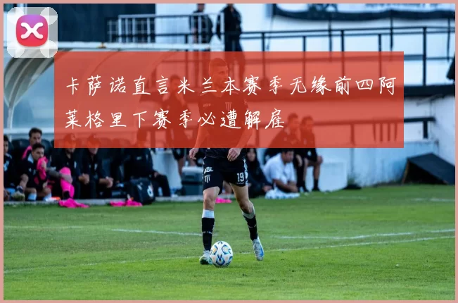 卡萨诺直言米兰本赛季无缘前四阿莱格里下赛季必遭解雇
