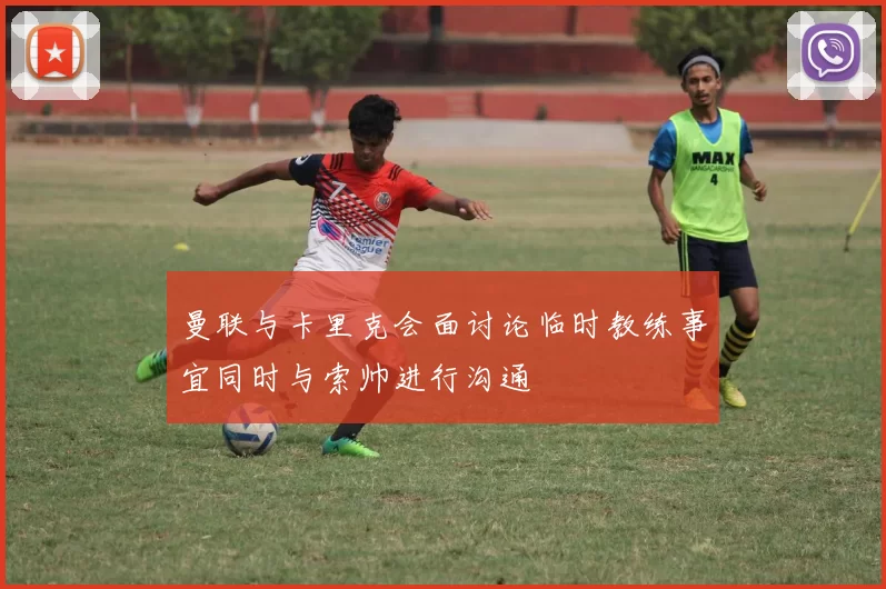 曼联与卡里克会面讨论临时教练事宜同时与索帅进行沟通