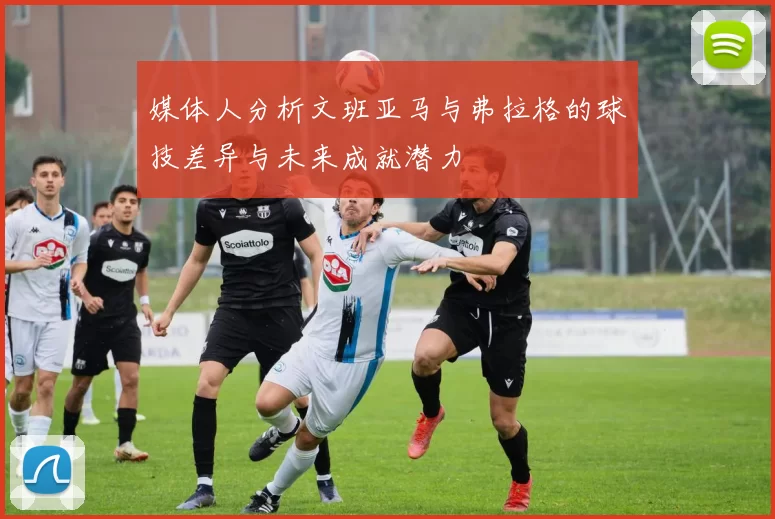 媒体人分析文班亚马与弗拉格的球技差异与未来成就潜力