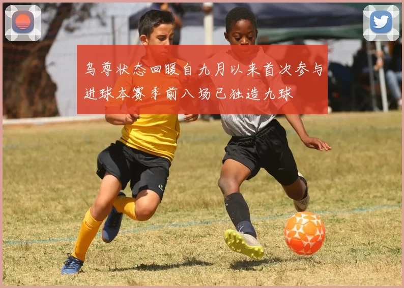 乌尊状态回暖自九月以来首次参与进球本赛季前八场已独造九球