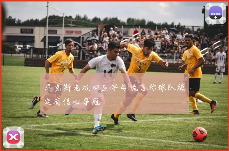 尼克斯老板回应字母流言称球队稳定有信心争冠