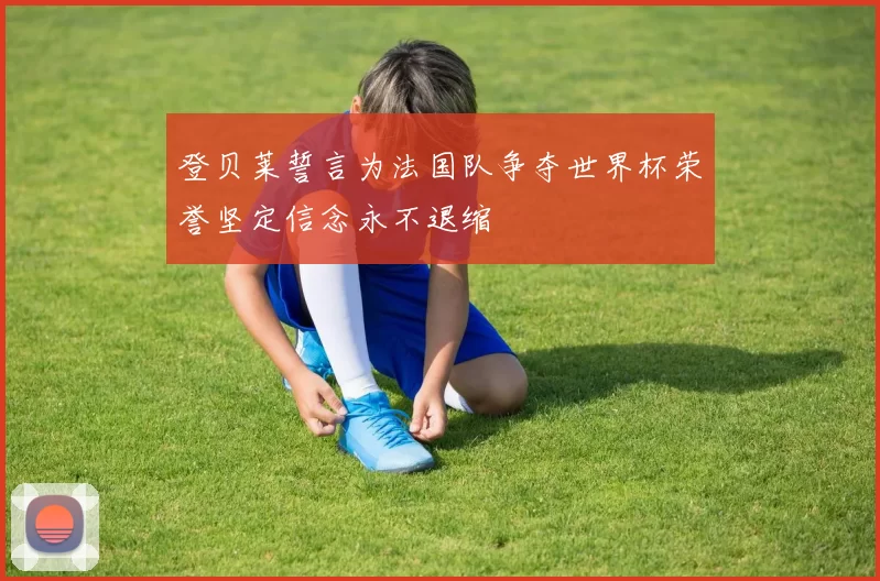 登贝莱誓言为法国队争夺世界杯荣誉坚定信念永不退缩